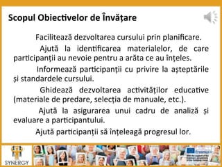  Facilitează	
  dezvoltarea	
  cursului	
  prin	
  planiﬁcare.	
  
	
   Ajută	
   la	
   iden8ﬁcarea	
   materialelor,	
   de	
   care	
  
par8cipanții	
  au	
  nevoie	
  pentru	
  a	
  arăta	
  ce	
  au	
  înțeles.	
  
	
  Informează	
  par8cipanții	
  cu	
  privire	
  la	
  așteptările	
  
și	
  standardele	
  cursului.	
  
	
   Ghidează	
   dezvoltarea	
   ac8vităților	
   educa8ve	
  
(materiale	
  de	
  predare,	
  selecția	
  de	
  manuale,	
  etc.).	
  
	
   Ajută	
   la	
   asigurarea	
   unui	
   cadru	
   de	
   analiză	
   și	
  
evaluare	
  a	
  par8cipantului.	
  
	
  Ajută	
  par8cipanții	
  să	
  înțeleagă	
  progresul	
  lor.	
  
Scopul	
  Obiec:velor	
  de	
  Învățare	
  
 