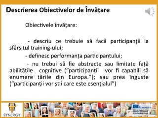  Obiec8vele	
  învățare:	
  
	
  
	
   -­‐	
   descriu	
   ce	
   trebuie	
   să	
   facă	
   par8cipanții	
   la	
  
sfârșitul	
  training-­‐ului;	
  
	
  -­‐	
  deﬁnesc	
  performanța	
  par8cipantului;	
  
	
   -­‐	
   nu	
   trebui	
   să	
   ﬁe	
   abstracte	
   sau	
   limitate	
   față	
  	
  
abilitățile	
   	
   cogni8ve	
   (“par8cipanții	
   	
   vor	
   ﬁ	
   capabili	
   să	
  
enumere	
   tările	
   din	
   Europa.”);	
   sau	
   prea	
   înguste	
  
(“par8cipanții	
  vor	
  ș8i	
  care	
  este	
  esențialul”)	
  
Descrierea	
  Obiec:velor	
  de	
  Învățare	
  	
  
 