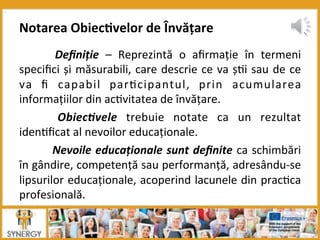   Deﬁniție	
   –	
   Reprezintă	
   o	
   aﬁrmație	
   în	
   termeni	
  
speciﬁci	
  și	
  măsurabili,	
  care	
  descrie	
  ce	
  va	
  ș8i	
  sau	
  de	
  ce	
  
va	
   ﬁ	
   capabil	
   par8cipantul,	
   prin	
   acumularea	
  
informațiilor	
  din	
  ac8vitatea	
  de	
  învățare.	
  
	
   Obiec*vele	
   trebuie	
   notate	
   ca	
   un	
   rezultat	
  
iden8ﬁcat	
  al	
  nevoilor	
  educaționale.	
  
	
  Nevoile	
  educaționale	
  sunt	
  deﬁnite	
  ca	
  schimbări	
  
în	
  gândire,	
  competență	
  sau	
  performanță,	
  adresându-­‐se	
  
lipsurilor	
  educaționale,	
  acoperind	
  lacunele	
  din	
  prac8ca	
  
profesională.	
  	
  
	
  
Notarea	
  Obiec:velor	
  de	
  Învățare	
  	
  
 