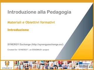Introduzione alla Pedagogia
Materiali e Obiettivi formativi
Introduzione
SYNERGY Exchange (http://synergyexchange.eu/)
Created for “SYNERGY”, an ERASMUS+ project
 