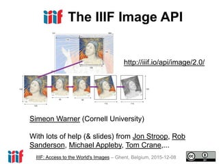 IIIF: Access to the World's Images – Ghent, Belgium, 2015-12-08
The IIIF Image API
http://iiif.io/api/image/2.0/
Simeon Warner (Cornell University)
With lots of help (& slides) from Jon Stroop, Rob
Sanderson, Michael Appleby, Tom Crane,...
 