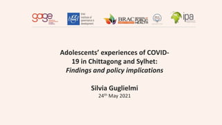 Adolescents’ experiences of COVID-
19 in Chittagong and Sylhet:
Findings and policy implications
Silvia Guglielmi
24th May 2021
 