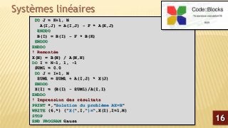 Systèmes linéaires
DO J = K+1, N
A(I,J) = A(I,J) - F * A(K,J)
ENDDO
B(I) = B(I) - F * B(K)
ENDDO
ENDDO
! Remontée
X(N) = B(N) / A(N,N)
DO I = N-1, 1, -1
SUM1 = 0.0
DO J = I+1, N
SUM1 = SUM1 + A(I,J) * X(J)
ENDDO
X(I) = (B(I) - SUM1)/A(I,I)
ENDDO
! Impression des résultats
PRINT *,"Solution du problème AX=B"
WRITE (6,*) ("X(",I,")=",X(I),I=1,N)
STOP
END PROGRAM Gauss 16
 