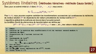 Systèmes linéaires (Méthodes itératives- méthode Gauss-Seidel)
Donc pour un estimé initial à k=0 donc X0=(x0
1, · · · , x0
n)T, nous avons :
(bi - {j; j[1,n]/ji}aijx(k)
j)/ai,i = xi
(k+1)
Pour k, nous pouvons espérer satisfaire les transformations successives qui améliorerons la recherche
du vecteur solution X(k) en dépendance de valeurs précédentes du vecteur estimé X(k-1).
L’algorithme global de la méthode est donné dans l’encadré suivant.
La condition d’arrêt du phénomène de transformation est définie par :
|X(k) – X(k-1)|11 ou |(X(k) – X(k-1))/X(k)|21 avec 1 et 2 des valeurs réelles petites.
1: Début
2: Lecture de la matrice des coefficients A et du vecteur second membre b
3: Lecture de Eps1
4: Proposition de l’estimé initial X0
5: k=0
6: Sauvegarde de Xs=X(k)
7: Pour i=1 jusqu’à n
(bi - {j; j[1,n]/ji}aijx(k)
j)/ai,i = xi
(k+1)
8: Fin de pour
9: xmax=max{|X(k+1)-X(k)|}
10: Si xmax1 alors Impression de X(k+1); Arrêt
11: Sinon aller à (7) 27
 