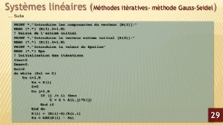 Systèmes linéaires (Méthodes itératives- méthode Gauss-Seidel)
PRINT *,"Introduire les composantes du vecteur [B(I)]:"
READ (*,*) (B(I),I=1,N)
! Saisie de l’estimé initial
PRINT *,"Introduire le vecteur estime initial [X(0)]:"
READ (*,*) (X(I),I=1,N)
PRINT *,"Introduire la valeur du Epsilon"
READ (*,*) Eps
! Initialisation des itérations
Iter=0
Dmax=0.
Sol=2
do while (Sol == 2)
Do i=1,N
Xs = X(i)
S=0
Do j=1,N
If (j /= i) then
S = S + A(i,j)*X(j)
End if
End do
X(i) = (B(i)-S)/A(i,i)
Xs = ABS(X(i) - Xs)
… Suite
29
 