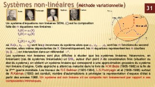Systèmes non-linéaires (Méthode variationnelle)
Un système d’équations non linéaires SENL (ζ) est la composition
faite de m équations non-linéaires :
f1(X) = 1(X)
f2(X) = 2(X)
….
fm(X) = m(X)
où X={x1, x2, … xp} sont les p inconnues du système alors que 1, 2, … ,n sont les m fonctions du second
membre, elles même dépendantes de X. Géométriquement, les m équations représentent les m courbes
(α, β, …) en intersection dans un référentiel R n.
Les systèmes non linéaires sont plus difficiles à étudier que les systèmes linéaires. Néanmoins, en
linéarisant (cas de systèmes linéarisable) un SNL, autour d'un point A de considération finie (situation ou
état du système), on obtient un système linéaire qui correspond à une approximation grossière du système
non linéaire d’origine. Cette approche a atteint sa maturité dans le livre de H.W.Bode (1905-1982) à la fin de
la IIème guerre mondiale. Les travaux de R.E.Bellman (1920-1984), L.S.Pontryagin et al (1908-1988) surtout
de R.Kalman (1930) ont conduit, nombre d'automaticiens à privilégier la représentation d‘espace d’état à
partir des années 1960. Un système est non linéaire s’il se comporte non linéairement par rapport à ses
composantes intrinsèques.
Bode
Bellman KalmanPontryagin
31
 