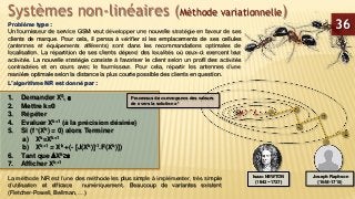 Systèmes non-linéaires (Méthode variationnelle)
Problème type :
Un fournisseur de service GSM veut développer une nouvelle stratégie en faveur de ses
clients de marque. Pour cela, il pensa à vérifier si les emplacements de ses cellules
(antennes et équipements afférents) sont dans les recommandations optimales de
localisation. La répartition de ses clients dépend des localités où ceux-ci exercent leur
activités. La nouvelle stratégie consiste à favoriser le client selon un profil des activités
contractées et en cours avec le fournisseur. Pour cela, répartir les antennes d’une
manière optimale selon la distance la plus courte possible des clients en question.
36
L’algorithme NR est donné par :
1. Demander X0, 
2. Mettre k=0
3. Répéter
4. Evaluer Xk+1 (à la précision désirée)
5. Si (f ’(Xk) = 0) alors Terminer
a) Xk=Xk+1
b) Xk+1 = Xk +(- [J(Xk)]-1.F(Xk)])
6. Tant que Xk≥
7. Afficher Xk+1
La méthode NR est l’une des méthode les plus simple à implémenter, très simple
d’utilisation et efficace numériquement. Beaucoup de variantes existent
(Fletcher-Powell, Bellman, …)
Isaac NEWTON
(1642 −1727)
Joseph Raphson
(1648-1715)
Processus de convergence des valeurs
de x vers la solution x*
 