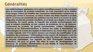 Généralités
Les mathématiques appliquées et le calcul scientifique jouent un rôle croissant
dans la conception de produits industriels; ce n’est cependant qu’un maillon
d’une longue chaîne qui mobilise des ressources intellectuelles nombreuses et
variées pour arriver à concevoir, au mieux et dans des délais impartis le produit
désiré. Le niveau de complexité des systèmes est très élevé à un niveau où toute
intégration sociale des produits résultants ne se ferait sans dégâts ni sans effets
secondaires. En contre partie, la majorité des produits technologiques sont
juste la solution immédiate de bon nombre de problèmes de la vie courante.
L'avènement de produits, de grande consommation, comme l'informatique,
l'Internet et les télécommunications, à chacun ses outils, a révolutionné les
méthodologies de travail des équipes et laboratoires de recherches. Les outils
et suites logiciels sont d’un grand secours aux travaux de modélisation et de
simulation des processus. L'informatique et les moyens de conception sont les
vecteurs qui ont provoqué une amélioration nette à la vitesse de mise en œuvre
de moyens exploitables. Les logiciels de CAO (Conception Assistée par
Ordinateur) ont joué un grand rôle dans le cours de développement de
beaucoup de procédés (Modélisation) et ont facilité la compréhension de
beaucoup phénomènes (Simulation).
4
 