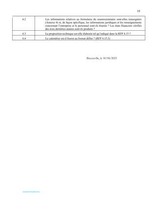 13
OSS/REA/HSO/08-2023
4.2 Les informations relatives au formulaire du soumissionnaire sont-elles renseignées
(Annexe 4) et, de façon spécifique, les informations juridiques et les renseignements
concernant l’entreprise et le personnel sont-ils fournis ? Les états financiers vérifiés
des trois dernières années sont-ils produits ?
4.3 La proposition technique est-elle élaborée tel qu’indiqué dans la RFP 4.15 ?
4.4 Le calendrier est-il fourni au format défini ? (RFP 4.15.5)
Brazzaville, le 30/08/2023
 