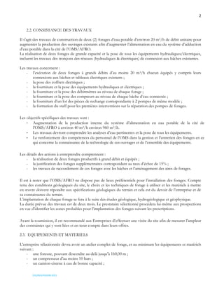 2
OSS/REA/HSO/08-2023
2.2. CONSISTANCE DES TRAVAUX
Il s'agit des travaux de construction de deux (2) forages d’eau potable d’environ 20 m3/h de débit unitaire pour
augmenter la production des ouvrages existants afin d’augmenter l’alimentation en eau du système d’adduction
d’eau potable dans la cité de l’OMS/AFRO.
La réalisation de deux forages de grande capacité et la pose de tous les équipements hydrauliques/électriques,
incluent les travaux des tronçons des réseaux (hydrauliques & électriques) de connexion aux bâches existantes.
Les travaux concernent :
- l’exécution de deux forages à grands débits d’au moins 20 m3/h chacun équipés y compris leurs
connexions aux bâches et tableaux électriques existants ;
- la pose des coffrets électriques ;
- la fourniture et la pose des équipements hydrauliques et électriques ;
- la fourniture et la pose des débitmètres au niveau de chaque forage ;
- la fourniture et la pose des compteurs au niveau de chaque bâche d’eau connectée ;
- la fourniture d’un lot des pièces de rechange correspondante à 2 pompes de même modèle ;
- la formation du staff pour les premières interventions sur la réparation des pompes de forages.
Les objectifs spécifiques des travaux sont :
- Augmentation de la production interne du système d’alimentation en eau potable de la cité de
l’OMS/AFRO à environ 40 m3/h environ 960 m3/h.
- Les travaux devront comprendre les analyses d’eau pertinentes et la pose de tous les équipements.
- Le renforcement des compétences du personnel de l’OMS dans la gestion et l’entretien des forages en ce
qui concerne la connaissance de la technologie de ces ouvrages et de l’ensemble des équipements.
Les détails des actions à entreprendre comprennent :
- la réalisation de deux forages productifs à grand débit et équipés ;
- la justification des forages supplémentaires correspondant au taux d’échec de 15% ;
- les travaux de raccordement de ces forages avec les bâches et l’aménagement des aires de forages.
Il est à noter que l’OMS/AFRO ne dispose pas de lieux préférentiels pour l’installation des forages. Compte
tenu des conditions géologiques du site, le choix et les techniques de forage à utiliser et les matériels à mettre
en œuvre doivent répondre aux spécifications géologiques du terrain et cela est du devoir de l’entreprise et de
sa connaissance du terrain.
L’implantation de chaque forage se fera à la suite des études géologique, hydrogéologique et géophysique.
La durée prévue des travaux est de deux mois. Le prestataire sélectionné procédera lui-même aux prospections
en vue d’identifier les zones probables pour l’implantation des forages suivant les prescriptions.
Avant la soumission, il est recommandé aux Entreprises d’effectuer une visite du site afin de mesurer l’ampleur
des contraintes qui y sont liées et en tenir compte dans leurs offres.
2.3. EQUIPEMENTS ET MATERIELS
L’entreprise sélectionnée devra avoir un atelier complet de forage, et au minimum les équipements et matériels
suivant :
- une foreuse, pouvant descendre au-delà jusqu’à 160,00 m ;
- un compresseur d’au moins 10 bars ;
- un camion-citerne à eau de bonne capacité ;
 