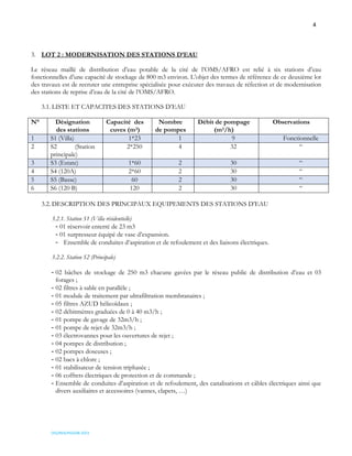 4
OSS/REA/HSO/08-2023
3. LOT 2 : MODERNISATION DES STATIONS D’EAU
Le réseau maillé de distribution d’eau potable de la cité de l’OMS/AFRO est relié à six stations d’eau
fonctionnelles d’une capacité de stockage de 800 m3 environ. L’objet des termes de référence de ce deuxième lot
des travaux est de recruter une entreprise spécialisée pour exécuter des travaux de réfection et de modernisation
des stations de reprise d’eau de la cité de l’OMS/AFRO.
3.1. LISTE ET CAPACITES DES STATIONS D’EAU
N° Désignation
des stations
Capacité des
cuves (m3)
Nombre
de pompes
Débit de pompage
(m3/h)
Observations
1 S1 (Villa) 1*23 1 9 Fonctionnelle
2 S2 (Station
principale)
2*250 4 32 “
3 S3 (Estate) 1*60 2 30 “
4 S4 (120A) 2*60 2 30 “
5 S5 (Basse) 60 2 30 “
6 S6 (120 B) 120 2 30 “
3.2. DESCRIPTION DES PRINCIPAUX EQUIPEMENTS DES STATIONS D’EAU
3.2.1. Station S1 (Villa résidentielle)
- 01 réservoir enterré de 23 m3
- 01 surpresseur équipé de vase d’expansion.
- Ensemble de conduites d’aspiration et de refoulement et des liaisons électriques.
3.2.2. Station S2 (Principale)
- 02 bâches de stockage de 250 m3 chacune gavées par le réseau public de distribution d’eau et 03
forages ;
- 02 filtres à sable en parallèle ;
- 01 module de traitement par ultrafiltration membranaires ;
- 05 filtres AZUD hélicoïdaux ;
- 02 débitmètres graduées de 0 à 40 m3/h ;
- 01 pompe de gavage de 32m3/h ;
- 01 pompe de rejet de 32m3/h ;
- 03 électrovannes pour les ouvertures de rejet ;
- 04 pompes de distribution ;
- 02 pompes doseuses ;
- 02 bacs à chlore ;
- 01 stabilisateur de tension triphasée ;
- 06 coffrets électriques de protection et de commande ;
- Ensemble de conduites d’aspiration et de refoulement, des canalisations et câbles électriques ainsi que
divers auxiliaires et accessoires (vannes, clapets, …)
 
