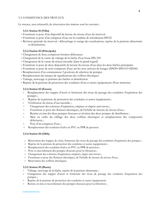 6
OSS/REA/HSO/08-2023
3.3. CONSISTANCE DES TRAVAUX
Ls travaux, non exhaustifs, de rénovation des stations sont les suivants :
3.3.1. Station S1 (Villa)
- Fourniture et pose d’un dispositif de lecture du niveau d’eau du réservoir
- Fourniture et pose d’un compteur d’eau sur la conduite de refoulement DN32
- Révision générale du réservoir : débouchage et curage des canalisations, reprise de la peinture alimentaire
et désinfection.
3.3.2.Station S2 (Principale)
- Changement de deux compteurs horaires défectueux
- Changement de la vanne de vidange de la bâche d’eau brute DN 250
- Changement de la vanne du réseau incendie (dans le grand regard)
- Fourniture et pose de deux dispositifs de lecture du niveau d’eau dans les deux bâches principales
- Fourniture et pose de trois compteurs d’eau sur les trois arrivées de forages (DN90+DN110+DN40)
- Remplacement d’un commutateur 3 positions de sélection de pompes
- Remplacement des lampes de signalisations des coffrets électriques
- Vidange, nettoyage et peinture des bâches et désinfection
- Reprise de la peinture de protection des conduites d’eau et autres équipements (Pour mémoire)
3.3.3.Station S3 (Estate)
- Remplacement des trappes d’accès et fermeture des trous de passage des conduites d’aspiration des
pompes ;
- Reprise de la peinture de protection des conduites et autres équipements ;
- Vérification du réseau d’eau incendie ;
- Changement des colonnes d’aspiration, crépines et clapets anti-retour ;
- Fourniture et pose des flotteurs électriques, de l’échelle de mesure du niveau d’eau ;
- Remise en état des deux pompes doseuses et révision des deux pompes de distribution ;
- Mise en ordre du câblage des deux coffrets électriques et remplacement des composants
défectueux ;
- Pose d’un compteur d’eau ;
- Remplacement des conduites Galva en PVC ou PPR de pression.
3.3.4.Station S4 (120A)
- Rénovation des trappes de visite, fermeture des trous de passage des conduites d’aspiration des pompes ;
- Reprise de la peinture de protection des conduites et autres équipements ;
- Remplacement des conduites Galva en PVC ou PPR de pression ;
- Pose et raccordement des pompes doseuses pour la chloration ;
- Changement des colonnes d’aspiration, crépines, clapet anti-retour ;
- Fourniture et pose des flotteurs électriques, de l’échelle de mesure du niveau d’eau ;
- Rénovation des coffrets électriques.
3.3.5.Station S5 (Basse)
- Vidange, nettoyage de la bâche, reprise de la peinture alimentaire ;
- Changement des trappes d’accès et fermeture des trous de passage des conduites d’aspiration des
pompes ;
- Reprise de la peinture de protection des conduites et autres équipements
- Remise en état et raccordement des pompes doseuses pour la chloration ;
 