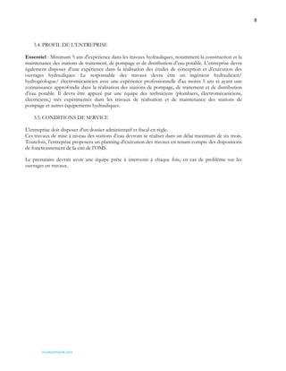 8
OSS/REA/HSO/08-2023
3.4. PROFIL DE L’ENTREPRISE
Essentiel : Minimum 5 ans d'expérience dans les travaux hydrauliques, notamment la construction et la
maintenance des stations de traitement, de pompage et de distribution d’eau potable. L’entreprise devra
également disposer d’une expérience dans la réalisation des études de conception et d’exécution des
ouvrages hydrauliques. Le responsable des travaux devra être un ingénieur hydraulicien/
hydrogéologue/ électromécanicien avec une expérience professionnelle d'au moins 5 ans et ayant une
connaissance approfondie dans la réalisation des stations de pompage, de traitement et de distribution
d’eau potable. Il devra être appuyé par une équipe des techniciens (plombiers, électromécaniciens,
électriciens,) très expérimentés dans les travaux de réalisation et de maintenance des stations de
pompage et autres équipements hydrauliques.
3.5. CONDITIONS DE SERVICE
L'entreprise doit disposer d'un dossier administratif et fiscal en règle.
Ces travaux de mise à niveau des stations d’eau devront se réaliser dans un délai maximum de six mois.
Toutefois, l’entreprise proposera un planning d’exécution des travaux en tenant compte des dispositions
de fonctionnement de la cité de l’OMS.
Le prestataire devrait avoir une équipe prête à intervenir à chaque fois, en cas de problème sur les
ouvrages en travaux.
 