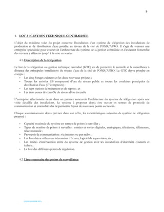9
OSS/REA/HSO/08-2023
4. LOT 3 : GESTION TECHNIQUE CENTRALISEE
L’objet du troisième volet du projet concerne l’installation d’un système de télégestion des installations de
production et de distribution d’eau potable au niveau de la cité de l’OMS/AFRO. Il s’agit de recruter une
entreprise spécialisée pour concevoir l’architecture du système de la gestion centralisée et d’exécuter l’ensemble
des travaux y afférents jusqu’ à la mise en service.
4.1. Description de la télégestion
Le but de la télégestion ou gestion technique centralisé (GTC) est de permettre le contrôle et la surveillance à
distance des principales installations du réseau d’eau de la cité de l’OMS/AFRO. La GTC devra prendre en
compte :
- Les cinq forages existants et les deux nouveaux projetés ;
- Toutes les arrivées (08 compteurs) d’eau du réseau public et toutes les conduites principales de
distribution d’eau (07 compteurs) :
- Les sept stations de traitement et de reprise ; et
- Les trois zones de contrôle du réseau d’eau incendie
L’entreprise sélectionnée devra dans un premier concevoir l’architecture du système de télégestion après une
visite détaillée des installations. Le système à proposer devra être ouvert en termes de protocole de
communication et extensible afin de permettre l’ajout de nouveaux points au besoin.
Chaque soumissionnaire devra préciser dans son offre, les caractéristiques suivantes du système de télégestion
proposé :
- Capacité maximale du système en termes de points à surveiller ;
- Types de nombre de points à surveiller : entrées et sorties digitales, analogiques, téléalarme, télémesure,
télécommande ;
- Protocole de communication : via internet ou par radio ;
- Les Interfaces utilisateurs nécessaires : Ecrans, logiciel de supervision, etc.,
- Les limites d’intervention entre du système de gestion avec les installations d’électricité courants et
faibles ;
- La liste des différents points de régulation.
4.2. Liste sommaire des points de surveillance
 