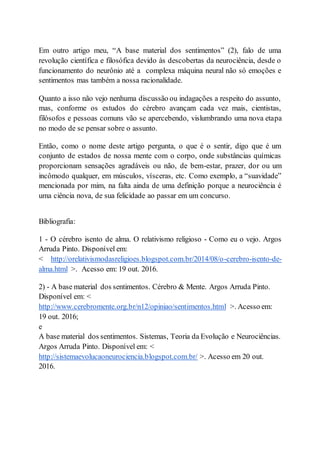 Em outro artigo meu, “A base material dos sentimentos” (2), falo de uma
revolução científica e filosófica devido às descobertas da neurociência, desde o
funcionamento do neurônio até a complexa máquina neural não só emoções e
sentimentos mas também a nossa racionalidade.
Quanto a isso não vejo nenhuma discussão ou indagações a respeito do assunto,
mas, conforme os estudos do cérebro avançam cada vez mais, cientistas,
filósofos e pessoas comuns vão se apercebendo, vislumbrando uma nova etapa
no modo de se pensar sobre o assunto.
Então, como o nome deste artigo pergunta, o que é o sentir, digo que é um
conjunto de estados de nossa mente com o corpo, onde substâncias químicas
proporcionam sensações agradáveis ou não, de bem-estar, prazer, dor ou um
incômodo qualquer, em músculos, vísceras, etc. Como exemplo, a “suavidade”
mencionada por mim, na falta ainda de uma definição porque a neurociência é
uma ciência nova, de sua felicidade ao passar em um concurso.
Bibliografia:
1 - O cérebro isento de alma. O relativismo religioso - Como eu o vejo. Argos
Arruda Pinto. Disponível em:
< http://orelativismodasreligioes.blogspot.com.br/2014/08/o-cerebro-isento-de-
alma.html >. Acesso em: 19 out. 2016.
2) - A base material dos sentimentos. Cérebro & Mente. Argos Arruda Pinto.
Disponível em: <
http://www.cerebromente.org.br/n12/opiniao/sentimentos.html >. Acesso em:
19 out. 2016;
e
A base material dos sentimentos. Sistemas, Teoria da Evolução e Neurociências.
Argos Arruda Pinto. Disponível em: <
http://sistemaevolucaoneurociencia.blogspot.com.br/ >. Acesso em 20 out.
2016.
 