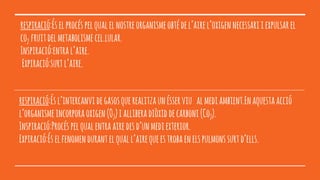 respiració:Éselprocéspelqualelnostreorganismeobtédel’airel’oxigennecessariiexpulsarel
co2 fruitdelmetabolismecel.lular.
Inspiració:entral’aire.
Expiració:surtl’aire.
respiració:Ésl’intercanvidegasosquerealitzaunésserviu almediambient.Enaquestaacció
l’organismeincorporaoxigen(O2)ialliberadiòxiddecarboni(Co2).
Inspiració:Procéspelqualentraairedesd’unmediexterior.
Expiració:Éselfenomendurantelquall’airequeestrobaenelspulmonssurtd’ells.
 