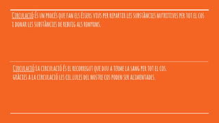 Circulació:Ésunprocésquefanelséssersviusperrepartirlessubstànciesnutritivespertotelcos
idonarlessubstànciesderebuigalsronyons.
Circulació:Lacirculacióéselrecorregutqueduuatermelasangpertotelcos.
gràciesalacirculaciólescel.lulesdelnostrecospodenseralimentades.
 