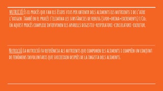 NUTRICIÓ:Éselprocésquefanelséssersviusperobtenirdelsalimentselsnutrientsidel’aire
l’oxigen.Tambéenelprocéss’eliminalessubstànciesderebuig(suor+orina+excrements)iCo2.
Enaquestprocéscomplexeintervenenelsaparells:digestiu-respiratori-circulatori-excretor.
Nutrició:Lanutriciófareferènciaalsnutrientsquecomponenelsalimentsicomprènunconjunt
defenòmensinvoluntarisquesucceeixendesprèsdelaingestadelsaliments.
 