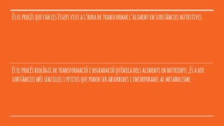 Éselprocésquefanelsèssersviusal’horadetransformarl’alimentensubstànciesnutritives.
éselprocésbiològicdetransformacióidegradacióquímicadelsalimentsennutrients,ésadir
substànciesméssenzillesipetitesquepodenserabsorbidesiincorporadesalmetabolisme.
 