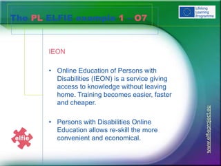 www.elfieproject.eu
The PL ELFIE example 1 – O7
IEON
• Online Education of Persons with
Disabilities (IEON) is a service giving
access to knowledge without leaving
home. Training becomes easier, faster
and cheaper.
• Persons with Disabilities Online
Education allows re-skill the more
convenient and economical.
 