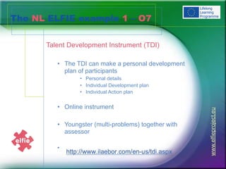 The NL ELFIE example 1 – O7
Talent Development Instrument (TDI)
• The TDI can make a personal development
plan of participants
• Personal details
• Individual Development plan
• Individual Action plan
• Online instrument
• Youngster (multi-problems) together with
assessor
•
www.elfieproject.eu
 