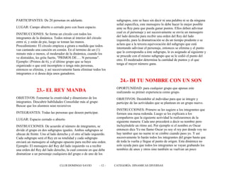 PARTICIPANTES: De 20 personas en adelante.
LUGAR: Campo abierto o cerrado pero con buen espacio.
INSTRUCCIONES: Se forma un círculo con todos los
integrantes de la dinámica. Todos miran al interior del círculo
entre sí, y están de pie, luego se toman las manos.
Procedimiento: El círculo empieza a girara a medida que todos
van cantando una canción en común. En el termino de un (1)
minuto más o menos, el moderador de la dinámica, cuando los
ve distraídos, les grita fuerte, "PRIMOS DE…. N personas".
Ejemplo: (Primos de 6), y el último grupo que se haya
organizado o que esté incompleto o tenga más personas,
entonces se elimina, y así sucesivamente hasta eliminar todos los
integrantes o si desea deja unos ganadores.
23.- EL REY MANDA
OBJETIVOS: Fomentar la creatividad y dinamismo de los
integrantes. Descubrir habilidades Consolidar más al grupo
Buscar que los alumnos sean recursivos
INTEGRANTES: Todas las personas que deseen participar.
LUGAR: Espacio cerrado o abierto
INSTRUCCIONES: De acuerdo al número de integrantes, se
divide el grupo en dos subgrupos iguales. Ambos subgrupos se
ubican de frente. Uno al lado derecho y el otro al lado izquierdo.
Cada subgrupo será el Rey en su totalidad y cada subgrupo
enviará un mensajero al subgrupo opuesto para recibir una orden.
Ejemplo: El mensajero del Rey del lado izquierdo va a recibir
una orden del Rey del lado derecho, la cual consiste en que debe
dramatizar a un personaje cualquiera del grupo o de uno de los
subgrupos, esto se hace sin decir ni una palabra ni se da ninguna
señal especifica, este mensajero lo debe hacer lo mejor posible
ante su Rey para que pueda ganar puntos. Ellos deben adivinar
cual es el personaje y así sucesivamente se envía un mensajero
del lado derecho para recibir una orden del Rey del lado
izquierdo, para la dramatización se da un tiempo prudente o se
aclara que a la tercera equivocación del subgrupo que está
intentando adivinar el personaje, entonces se elimina y el punto
que le correspondía a éste subgrupo, le es asignado al siguiente y
se procede con el mismo subgrupo que se le cedió el punto del
otro. El moderador determina la cantidad de puntos y el que
tenga el mayor número gana.
24.- DI TU NOMBRE CON UN SON
OPORTUNIDAD: para cualquier grupo que apenas este
realizando su primer experiencia como grupo.
OBJETIVOS: Desinhibir al individuo para que se integre y
participe de las actividades que se plantean en un grupo nuevo.
INSTRUCCIONES: Primero se les sugiere a los integrantes que
formen una mesa redonda. Luego se les explicara a los
compañeros que la siguiente actividad la realizaremos de la
siguiente manera: Cada uno procederá a decir su nombre pero
incluyéndole un ritmo así; Por ejemplo si el nombre es Oscar
entonces dice Yo me llamo Oscar yo soy el rey por donde voy no
hay tambor que no suene ni se cimbre cuando paso yo. Y así
sucesivamente lo harán todos los integrantes del grupo hasta que
de toda la vuelta y llegue al punto de origen. Esta dinámica no
solo ayuda para que todos los integrantes se vayan grabando los
nombres de unos y otros sino también se vuelvan un poco
CLUB DOMINGO SAVIO - 12 - CATEGORÍA: DINAMICAS DIVERSAS
 