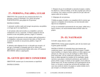 27.- PERSONA, PALABRA, LUGAR
OBJETIVO: Dar ocasión de una comunicación fácil a las
personas, conocer la ideología y los valores del grupo.
PARTICIPANTES: para grupos de 20 personas.
INSTRUCCIONES:
1- personal, se pide a cada cual escoger una persona, una palabra
y un lugar que le sea significativo.
2- por parejas cada cual escucha a su compañero y procura
comunicarse con el y conocerlo. Al final se ponen los dos de
acuerdo en una sola palabra, persona y lugar (15 minutos)
3- grupos de seis personas en estos grupos cada cual presenta a
su compañero y procuran conocerse mas todos, al final los seis
se ponen de acuerdo en una persona, palabra y lugar (30
minutos)
4- plenaria cada subgrupo de seis va diciendo que escogió y el
por que, el animador va tomando nota de los valores mas
significativos y posteriormente hablar sobre estos. (45 minutos)
RECURSOS: tablero o papelografo.
28.- GENTE QUE DICE CONOCERSE
OBJETIVOS: mostrar que el conocimiento es superficial
INSTRUCCIONES:
1- Después de que el coordinador se presenta al grupo y explica
los objetivos y estilo de trabajo, se les dice al grupo que como ya
se conocen, van a entrar en acción a partir de eso que cada uno
supone saber de los demás.
2- Subgrupos de seis personas.
3-Saldra un grupo al medio y un compañero dirá lo externo que
sepa de su compañero de la derecha y así irán diciendo todos
algo de sus compañeros.
4-Una vez terminada la presentación de este grupo, saldrá otro y
hará lo mismo y así sucesivamente hasta terminar todos los
grupos.
29.- EL NAUFRAGO
LUGAR: campo abierto o salón
OBJETIVOS: formar grupos pequeños, pero de una manera que
la gente quede mezclada.
INSTRUCCIONES: El animador busca previamente que
condiciones poner - que no queden del mismo grupo o ciudad -
tantos hombres y/o mujeres tantos adultos y/o niños alguien con
anteojos etc. Dice que en caso de naufragio se deben formar
botes salvavidas, con las condiciones anteriores y que en los
botes se deben aprender los nombres de los náufragos, donde
nacieron a que grupo o institución pertenecen, que nombre le
ponen al bote. Luego se simula un mar agitado y da la orden de
formar botes (10). Se hace la plenaria con la presentación de las
botes y se les pone a escoger que salvarían del naufragio, para
sacar una escala de valores, los grupos se suelen retratar con lo
que escogen y es útil para conocerlos.
CLUB DOMINGO SAVIO - 14 - CATEGORÍA: DINAMICAS DIVERSAS
 