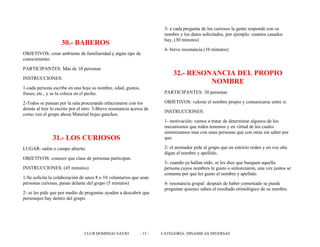 30.- BABEROS
OBJETIVOS: crear ambiente de familiaridad y algún tipo de
conocimiento.
PARTICIPANTES: Más de 10 personas
INSTRUCCIONES:
1-cada persona escribe en una hoja su nombre, edad, gustos,
frases, etc., y se la coloca en el pecho.
2-Todos se pasean por la sala procurando relacionarse con los
demás al leer lo escrito por el otro. 3-Breve resonancia acerca de
como ven el grupo ahora Material hojas ganchos.
31.- LOS CURIOSOS
LUGAR: salón o campo abierto.
OBJETIVOS: conocer que clase de personas participan.
INSTRUCCIONES: (45 minutos)
1-Se solícita la colaboración de unos 8 o 10 voluntarios que sean
personas curiosas, pasan delante del grupo (5 minutos)
2- se les pide que por medio de preguntas ayuden a descubrir que
personajes hay dentro del grupo.
3- a cada pregunta de los curiosos la gente responde con su
nombre y los datos solicitados, por ejemplo: cuantos casados
hay, (30 minutos)
4- breve resonancia (10 minutos)
32.- RESONANCIA DEL PROPIO
NOMBRE
PARTICIPANTES: 30 personas
OBJETIVOS: valorar el nombre propio y comunicarse entre si.
INSTRUCCIONES:
1- motivación: vamos a tratar de determinar algunos de los
mecanismos que todos tenemos y en virtud de los cuales
sintonizamos mas con unas personas que con otras sin saber por
que.
2- el animador pide al grupo que en estricto orden y en voz alta
digan el nombre y apellido.
3- cuando ya hallan oído, se les dice que busquen aquella
persona cuyos nombres le gusto o sintonizaron, una vez juntos se
comenta por que les gusto el nombre y apellido.
4- resonancia grupal: después de haber comentado se puede
preguntar quienes saben el resultado etimológico de su nombre.
CLUB DOMINGO SAVIO - 15 - CATEGORÍA: DINAMICAS DIVERSAS
 