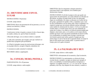 33.- IDENTIFICARSE CON EL
LUGAR
INSTRUCCIONES: 30 personas
LUGAR: campo abierto
OBJETIVOS: Hacer una presentación de las personas y a su vez
conocer sus intereses y valores.
INSTRUCCIONES:
1-motivacion; invitar a la gente a conocer el sitio y buscar algo,
un cuadro, estatua, etc. que les llame la atención.
2-Recorido del lugar, con un silencio relativo y separado.
3- cada cual se presenta, que escogió y por que: inclusive se
pueden hacer preguntas para profundizar
4- al final el animador resume las motivaciones del grupo: este
es un grupo efectivo, escogió el deporte, naturaleza, etc.
5- resonancia se pide comentar lo realizado.
RECURSOS: tablero o papelografo.
34.- CONEJO, MURO, PISTOLA
PARTICIPANTES: 20 a 30 personas
LUGAR: campo abierto o salón amplio
OBJETIVOS: Que los integrantes coloquen atención y
reacciones frente a una respuesta, sirve también para
destencionar al grupo.
INSTRUCCIONES: Se divide el grupo en dos que quede con
igual numero de participantes, los cuales deberán ser ubicados en
dos hileras, un grupo un grupo frente al otro, de cada grupo
eligen un coordinador, los cuales se ubicaran en el centro de los
dos grupo, quedando de espalda a ellos y mirándose cara a cara
los dos coordinadores con las manos atrás. Ellos le señalaran a su
respectivo grupo que movimiento deberán realizar utilizando
como medio de comunicación las manos: si le ha ce la señal con
el dedo índice y el anular quiere decir que esta señalando las
orejas de el conejo, si su señal es en forma de pistola tendrán que
disparar y decir pum, pum, y si la señal es con la mano abierta,
tendrán que hacer como una pared extendiendo los brazos arriba.
Los coordinadores no podrán mirar al grupo o decirles que
movimiento quieren que realice, ganara el equipo que mas
puntos haga, lo cual se llevara de la siguiente forma: el conejo le
gana al muro puesto que lo puede saltar. La pistola mata al
conejo, pero no le gana a la pared.
35.- LA PALMADA HUY HUY
LUGAR: campo abierto o salón amplio
OBJETIVOS: reforzamiento de la memoria y fijar la atención.
INSTRUCCIONES: Los participantes se colocan de forma
circular de pie o sentados, escogen un número por ejemplo el
siete y sus múltiplos, la numeración puede ser progresiva o
regresiva. Un jugador inicia así 1, 2, 3, 4, 5 en vez de 7 da una
palmada y dice huy, huy después de unos minutos y cuando se
CLUB DOMINGO SAVIO - 16 - CATEGORÍA: DINAMICAS DIVERSAS
 