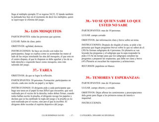 llega al múltiplo ejemplo 35 se regresa 34,33, 32 dando también
la palmada huy huy en el momento de decir los múltiplos, quien
se equivoque se elimina del juego.
36.- LOS MOSQUITOS
PARTICIPANTES: todas las personas que quieran.
LUGAR: Salón de clase, patio.
OBJETIVOS: agilidad, destreza.
INSTRUCCIONES: Se hace un círculo con todos los
participantes, luego se explica como se acomodan las mano al
lado de las orejas simulando las alas del mosquito, el que esta en
el centro dispara, al que le disparan se debe agachar y los de su
lado derecho e izquierdo hacer como mosquito, sino irán
saliendo del juego.
37.- TAREA
OBJETIVOS: de que se logre la reflexión.
PARTICIPANTES: 20 personas. Formación: participantes en
circulo, cada uno recibe un papel y un lápiz.
INSTRUCCIONES: El dirigente pide a cada participante que
haga una tarea en el papel la mas difícil que encuentre, que será
realizada por el vecino de la derecha, todos deben firmar, cuando
todos hallan escrito la prueba, el dirigente recoge los papeles y
declara que se ha cambiado la regla del juego y la prueba ya no
será realizada por el vecino, sino por el que la escribió. El
dirigente debe recordar el espíritu deportivo del juego.
38.- YO SE QUIEN SABE LO QUE
USTED NO SABE
PARTICIPANTES: mas de 10 personas.
LUGAR: campo cerrado
OBJETIVOS: dar información clara y breve sobre un tema.
INSTRUCCIONES: Después de elegido el tema, se pide a las
personas que hagan preguntas breves sobre lo que no saben de el.
(30) Se forman subgrupos de 4 personas. En plenaria se van
leyendo las preguntas y el subgrupo que la sepa responder la
pide (15) Se da tiempo para que los subgrupos estudien las
preguntas y preparen las respuestas, que debe ser clara y breve
(45) Plenaria se escuchan las respuestas y aclaraciones.
RECURSOS: papeletas en blanco.
39.- TEMORES Y ESPERANZAS:
PARTICIPANTES: mas de 10 personas
LUGAR: campo abierto y cerrado.
OBJETIVOS: Dejar aflorar los sentimientos y preocupaciones
dela gente para llegar a los primeros temas de interés o
inquietud.
INSTRUCCIONES:
CLUB DOMINGO SAVIO - 17 - CATEGORÍA: DINAMICAS DIVERSAS
 