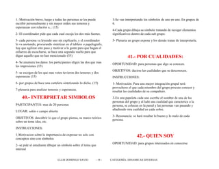 1- Motivación breve, luego a todas las personas se les puede
escribir personalmente y sin mayor orden sus temores y
esperanzas con relación a... (15)
2- El coordinador pide que cada cual escoja los dos más fuertes.
3- cada persona va leyendo uno sin explicarlo, y el coordinador
lo va anotando, procurando sintetizar en el tablero o papelografo,
hay que agilizar este paso y motivar a la gente para que hagan el
esfuerzo de escucharse, se hace una segunda vuelta para que
digan aquello que no han mencionado (35)
4- Se enumera los datos: los participantes eligen las dos que mas
les impresiones (15)
5- se escogen de los que mas votos tuvieron dos temores y dos
esperanzas (15)
6- por grupos de hace una cartelera sintetizando lo dicho. (15)
7-plenaria para analizar temores y esperanzas.
40.- INTERPRETAR SIMBOLOS
PARTICIPANTES: mas de 20 personas
LUGAR: salón o campo abierto
OBJETIVOS: descubrir lo que el grupo piensa, su marco teórico
sobre un tema idea, etc.
INSTRUCCIONES:
1-Motivacion sobre la importancia de expresar no solo con
conceptos sino con símbolos
2- se pide al estudiante dibujar un símbolo sobre el tema que
interesé
3-Se van interpretando los símbolos de uno en uno. En grupos de
6.
4-Cada grupo dibuja su símbolo tratando de recoger elementos
significativos dentro de cada sub grupo.
5- Plenaria un grupo expone y los demás tratan de interpretarla.
41.- POR CUALIDADES:
OPORTUNIDAD: para personas que algo se conocen.
OBJETIVOS: decirse las cualidades que se desconocen.
INSTRUCCIONES:
1- Motivación: Para una mayor integración grupal será
provechoso el que cada miembro del grupo procure conocer y
resaltar las cualidades de su compañero.
2-En una papeleta cada uno escribe el nombre de una de las
personas del grupo y al lado una cualidad que caracterice a la
persona, se colocan en la pared y las personas van pasando y
añadiendo otra cualidad en cada sobre.
3- Resonancia: se hará resaltar lo bueno y lo malo de cada
persona.
42.- QUIEN SOY
OPORTUNIDAD: para grupos interesados en conocerse
CLUB DOMINGO SAVIO - 18 - CATEGORÍA: DINAMICAS DIVERSAS
 