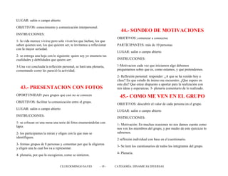LUGAR: salón o campo abierto
OBJETIVOS: conocimiento y comunicación interpersonal.
INSTRUCCIONES:
1- la vida merece vivirse pero solo viven los que luchan, los que
saben quienes son, los que quieren ser, te invitamos a reflexionar
con la mayor seriedad.
2- se entrega una hoja con lo siguiente: quien soy yo enumera tus
cualidades y debilidades que quiero ser:
3-Una vez concluida la reflexión personal, se hará una plenaria,
comentando como les pareció la actividad.
43.- PRESENTACION CON FOTOS
OPORTUNIDAD: para grupos que casi no se conocen
OBJETIVOS: facilitar la comunicación entre el grupo.
LUGAR: salón o campo abierto
INSTRUCCIONES:
1- se colocan en una mesa una serie de fotos enumerándolas con
lápiz.
2- los participantes la miran y eligen con la que mas se
identifiquen.
3- formas grupos de 8 personas y comentan por que la eligieron
y eligen una la cual los va a representar.
4- plenaria, por que la escogieron, como se sintieron.
44.- SONDEO DE MOTIVACIONES
OBJETIVOS: comenzar a conocerse
PARTICIPANTES: más de 10 personas
LUGAR: salón o campo abierto
INSTRUCCIONES:
1-Motivacion cada vez que iniciamos algo debemos
preguntarnos sobre que es, como estamos, y que pretendemos.
2- Reflexión personal: responder: ¿A que se ha venido hoy a
clase? En que estado de ánimo me encuentro. ¿Que espero en
este día? Que estoy dispuesto a aportar para la realización con
mis ideas y esperanzas. 3- plenaria comentario de lo realizado.
45.- COMO ME VEN EN EL GRUPO
OBJETIVOS: descubrir el valor de cada persona en el grupo.
LUGAR: salón o campo abierto
INSTRUCCIONES:
1- Motivación: En muchas ocasiones no nos damos cuenta como
nos ven los miembros del grupo, y por medio de este ejercicio lo
sabremos.
2 reflexión individual con base en el cuestionario.
3- Se leen los cuestionarios de todos los integrantes del grupo.
4- Plenaria.
CLUB DOMINGO SAVIO - 19 - CATEGORÍA: DINAMICAS DIVERSAS
 