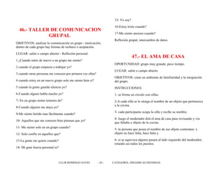 46.- TALLER DE COMUNICACION
GRUPAL
OBJETIVOS: analizar la comunicación en grupo - motivación,
dentro de cada grupo hay formas de rechazo o aceptación.
LUGAR: salón o campo abierto - Reflexión personal.
1 ¿Cuando entro de nuevo a un grupo me siento?
2 cuando el grupo empieza a trabajar yo?
3 cuando otras personas me conocen por primera vez ellas?
4 cuando estoy en un nuevo grupo solo me siento bien si?
5 cuando la gente guarda silencio yo?
6-Cuando alguno habla mucho yo?
7- En un grupo siento temores de?
8-Cuando alguien me ataca yo?
9-Me siento herido mas fácilmente cuando?
10- Aquellos que me conocen bien piensan que yo?
11- Me siento solo en un grupo cuando?
12- Solo confío en aquellos que?
13-La gente me quiere cuando?
14- Mi gran fuerza personal es?
15- Yo soy?
16-Estoy triste cuando?
17-Me siento ansioso cuando?
Reflexión grupal, intercambio de datos.
47.- EL AMA DE CASA
OPORTUNIDAD: grupo muy grande, poco tiempo.
LUGAR: salón o campo abierto
OBJETIVOS: crear un ambiente de familiaridad y la integración
del grupo.
INSTRUCCIONES:
1- se forma un círculo con sillas.
2-A cada silla se le otorga el nombre de un objeto que pertenezca
a la cocina.
3- cada participante ocupa la silla y recibe su nombre.
4- luego el moderador dirá el ama de casa paso revisando y vio
que faltaba x objeto de la cocina.
5- la persona que posea el nombre de ese objeto contestara: x
objeto no hace falta, hace falta y.
6- si se equivoca alguien pasara al lado izquierdo del moderador,
rotando así todos los puestos.
CLUB DOMINGO SAVIO - 20 - CATEGORÍA: DINAMICAS DIVERSAS
 