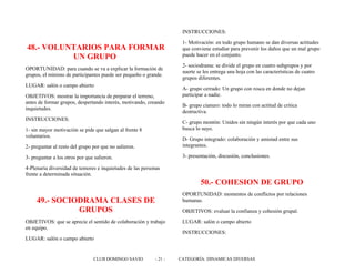 48.- VOLUNTARIOS PARA FORMAR
UN GRUPO
OPORTUNIDAD: para cuando se va a explicar la formación de
grupos, el mínimo de participantes puede ser pequeño o grande.
LUGAR: salón o campo abierto
OBJETIVOS: mostrar la importancia de preparar el terreno,
antes de formar grupos, despertando interés, motivando, creando
inquietudes.
INSTRUCCIONES:
1- sin mayor motivación se pide que salgan al frente 8
voluntarios.
2- preguntar al resto del grupo por que no salieron.
3- preguntar a los otros por que salieron.
4-Plenaria diversidad de temores e inquietudes de las personas
frente a determinada situación.
49.- SOCIODRAMA CLASES DE
GRUPOS
OBJETIVOS: que se aprecie el sentido de colaboración y trabajo
en equipo.
LUGAR: salón o campo abierto
INSTRUCCIONES:
1- Motivación: en todo grupo humano se dan diversas actitudes
que conviene estudiar para prevenir los daños que un mal grupo
puede hacer en el conjunto.
2- sociodrama: se divide el grupo en cuatro subgrupos y por
suerte se les entrega una hoja con las características de cuatro
grupos diferentes.
A- grupo cerrado: Un grupo con rosca en donde no dejan
participar a nadie.
B- grupo cianuro: todo lo miran con actitud de critica
destructiva.
C- grupo montón: Unidos sin ningún interés por que cada uno
busca lo suyo.
D- Grupo integrado: colaboración y amistad entre sus
integrantes.
3- presentación, discusión, conclusiones.
50.- COHESION DE GRUPO
OPORTUNIDAD: momentos de conflictos por relaciones
humanas.
OBJETIVOS: evaluar la confianza y cohesión grupal.
LUGAR: salón o campo abierto
INSTRUCCIONES:
CLUB DOMINGO SAVIO - 21 - CATEGORÍA: DINAMICAS DIVERSAS
 