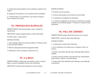 A- reunión previa para preparar con los panelistas expertos en la
materia
B- dialogo de los panelistas con la orientación del coordinador.
C- Al final invitara a los expositores a que cada cual haga un
breve resumen de sus ideas.
54.- PROGRAMAS RADIALES
OPORTUNIDAD: Para horas pesadas y hacer variadas las
exposiciones.
OBJETIVOS: expresar algunos puntos o temas interesantes.
LUGAR: salón o campo abierto
INSTRUCCIONES:
1- cada subgrupo prepara una emisión radial de 10 minutos sobre
el tema que deba expones.
2- Plenaria cada grupo presenta su programa radial.
3- Resonancia: ante los mensajes, aclaraciones, etc.
55.- LA REJA
OPORTUNIDAD: Cuando hay que estudiar un texto o articulo
largo y se quiere reemplazar con esto una conferencia.
OBJETIVOS: enterarse del contenido de un texto extenso.
INSTRUCCIONES:
1-Se divide el texto por partes
2- se hacen tantos grupos como numero de textos halla.
3- se numeran los integrantes de cada grupo.
4- se reúnen los subgrupos de acuerdo a la numeración y quedan
reunidos los de diferentes grupos. 5- Plenaria se comenta lo mas
interesante.
56.- FILA DE LÍDERES
OPORTUNIDAD: grupos donde las personas ya se conocen.
OBJETIVOS: revisar las ideas sobre liderazgo.
INSTRUCCIONES:
1- se pide pasar al centro unas 10 personas
2- a los voluntarios se les indica que se coloquen en fila y en
silencio,
3- quienes crean haber ejercido mayor liderazgo deben pararse
adelante
4- el que no este de acuerdo con la posición que ocupa alguien
podrá subirlo o bajarlo y este debe dejarse
5- síntesis final: Que entendieron por liderazgo y que liderazgo
reconocieron.
CLUB DOMINGO SAVIO - 23 - CATEGORÍA: DINAMICAS DIVERSAS
 