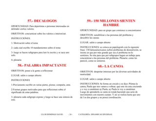 57.- DECALOGOS
OPORTUNIDAD: Para deportistas o personas interesadas en
defender ciertos valores.
OBJETIVOS: concientizar sobre los valores e interiorizar.
INSTRUCCIONES:
1- Motivación sobre el tema
2- cada cual escribe 10 mandamientos sobre el tema
3- luego se hacen subgrupos para leer lo escrito y se saca uno
solo.
4- plenaria
58.- PALABRA IMPACTANTE
OBJETIVOS: poner a la gente a reflexionar
LUGAR: salón o campo abierto
INSTRUCCIONES
1-Previamente escribir en varias partes, piense, comparta, ame.
2-Formar grupos motivados para que reflexionen sobre el
significado de estas palabras.
3- plenaria cada subgrupo expone y luego se hace una síntesis de
esto.
59.- 150 MILLONES SIENTEN
HAMBRE
OPORTUNIDAD: para un grupo que comience a concientizarse
OBJETIVOS: sensibilizar a las personas del problema y
descubrir las causas.
LUGAR: salón o campo abierto
INSTRUCCIONES: se coloca un papelografo con la siguiente
frase: 150 latinoamericanos sufren problemas de desnutrición, se
insiste en que por más grande que sea el problema no lo
sentimos. Se reta para que por subgrupos hagan un trabajo para
concientizar a las personas del problema. Plenaria: como les
pareció, como se sintieron.
60.- LA CANOA
OBJETIVOS: despertar intereses por las diversas actividades de
motricidad.
LUGAR: salón o campo abierto
INSTRUCCIONES: Se forma un circulo y se dice: Pilotea la
canoa, Paula que nos vamos a voltear, que este río esta creciendo
y e voy a canaletear ay Paula, ay Paula te voy a canaletear.
Luego de aprenderla se canta en ronda haciendo una serie de
movimientos con nuestro cuerpo. Y así se realiza hasta que uno
de l os dos grupos y no posea coordinación.
CLUB DOMINGO SAVIO - 24 - CATEGORÍA: DINAMICAS DIVERSAS
 