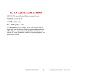 61.- LA CARRERA DE GLOBOS
OBJETIVOS: desarrollar agilidad en cada participante.
PARTICIPANTES: 20-40
LUGAR: cancha, salón.
RECURSOS: globos y sillas.
INSTRUCCIONES: dos equipos en fila cada jugador tiene un
globo, a la señal del director los dos primeros jugadores deben
inflar el globo y luego sentarse en ellos hasta reventarse, solo
cuando los hallan reventando continua el siguiente y gana la fila
que primero termine.
CLUB DOMINGO SAVIO - 25 - CATEGORÍA: DINAMICAS DIVERSAS
 