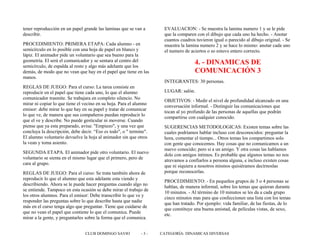 tener reproducción en un papel grande las laminas que se van a
describir.
PROCEDIMIENTO: PRIMERA ETAPA: Cada alumno - en
semicírculo en lo posible con una hoja de papel en blanco y
lápiz. El animador pide un voluntario que sea bueno para la
geometría. El será el comunicador y se sentara al centro del
semicírculo, de espalda al resto y algo más adelante que los
demás, de modo que no vean que hay en el papel que tiene en las
manos.
REGLAS DE JUEGO: Para el curso: La tarea consiste en
reproducir en el papel que tiene cada uno, lo que el alumno
comunicador trasmite. Se trabajara en completo silencio. No
mirar ni copiar lo que tiene el vecino en su hoja. Para el alumno
emisor: debe mirar lo que hay en su papel y tratar de comunicar
lo que ve, de manera que sus compañeros puedan reproducir lo
que el ve y describe. No puede gesticular ni moverse. Cuando
piense que ya esta preparado, avisa: "Empiezo", y una vez que
concluya la descripción, debe decir. “Eso es todo", o " termine".
El alumno voluntario devuelve la hoja al animador sin que otros
la vean y toma asiento.
SEGUNDA ETAPA. El animador pide otro voluntario. El nuevo
voluntario se sienta en el mismo lugar que el primero, pero de
cara al grupo.
REGLAS DE JUEGO: Para el curso: Se trata también ahora de
reproducir lo que el alumno que esta adelante esta viendo y
describiendo. Ahora se le puede hacer preguntas cuando algo no
se entiende. Tampoco en esta ocasión se debe mirar el trabajo de
los otros alumnos. Para el emisor: Debe transcribir lo que ve y
responder las preguntas sobre lo que describe hasta que nadie
más en el curso tenga algo que preguntar. Tiene que cuidarse de
que no vean el papel que contiene lo que el comunica. Puede
mirar a la gente, y preguntarles sobre la forma que el comunica.
EVALUACION: - Se muestra la lamina numero 1 y se le pide
que la comparen con el dibujo que cada uno ha hecho. - Anotar
cuantos cuadros tuvieron igual o parecido al dibujo original. - Se
muestra la lamina numero 2 y se hace lo mismo: anotar cada uno
el numero de aciertos o so estuvo entero correcto.
4. - DINAMICAS DE
COMUNICACIÓN 3
INTEGRANTES: 30 personas.
LUGAR: salón.
OBJETIVOS: - Medir el nivel de profundidad alcanzado en una
conversación informal. - Distinguir las comunicaciones que
tocan al yo profundo de las personas de aquellas que podrán
compartirse con cualquier conocido.
SUGERENCIAS METODOLOGICAS: Existen temas sobre las
cuales podríamos hablar incluso con desconocidos: preguntar la
hora, comentar el tiempo... Otros temas los compartimos solo
con gente que conocemos. Hay cosas que no comunicamos a un
nuevo conocido; pero si a un amigo. Y otra cosas las hablamos
dolo con amigos íntimos. Es probable que algunos temas no nos
atrevamos a confiarlos a persona alguna, e incluso existen cosas
que ni siquiera a nosotros mismos quisiéramos decírnoslas
porque reconocerlas.
PROCEDIMIENTO: - En pequeños grupos de 3 o 4 personas se
hablan, de manera informal, sobre los temas que quieran durante
10 minutos. - Al término de 10 minutos se les da a cada grupo
cinco minutos mas para que confeccionen una lista con los temas
que han tratado. Por ejemplo: vida familiar, de las fiestas, de lo
que constituye una buena amistad, de películas vistas, de sexo,
etc.
CLUB DOMINGO SAVIO - 3 - CATEGORÍA: DINAMICAS DIVERSAS
 