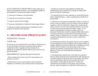 EVALUACION EN EL GRUPO CHICO: Ubicar temas que se
dieron un determinado momento y que ejemplifiquen grados de
profundidad en la comunicación según se indica.
1. Cosas que se contarían a un desconocido.
2. Cosas que se conversan con conocidos.
3. Lo que se cuenta solo con amigos.
4 Temas que normalmente se hablan solo entre amigos íntimos.
5. Algo que no hubiera esperado que se manifestara en este
grupo por considerarlo muy personal.
5. - DINAMICAS DE PRESENTACION
INTEGRANTES: 30 personas.
LUGAR: salón.
El éxito de su uso consistirá en dos cosas básicas. Primero que se
de una muy buena motivación en el grupo antes de aplicar
cualquiera de ellos y segundo que haya, después de su
aplicación, un tiempo de reflexión sobre lo que el ejercicio nos
permite aprender.
PROCEDIMIENTO: Algunas ideas para la motivación:
- Nunca acabamos de conocer a otro. El conocimiento es un
proceso, no un acto.
- Cada persona es como una permanente caja de sorpresas.
Siempre es un misterio y una aventura conocer a una persona.
- Cuando nos conocemos mejor podemos enfrentar más
eficientemente tareas comunes. En un grupo de trabajo debe
existir un clima de colaboración.
- El conocimiento de los otros comienza en esa periferia (gestos,
frases, comportamientos,...) pero se puede pasar al núcleo de su
personalidad.
1. Ejercicios de acercamiento interpersonal. Todos se colocan en
círculo. Cada uno, desde su sitio y en silencio, mira por algunos
segundos a todos los integrantes y luego elige a la persona que
menos conoce y la invita a una entrevista reciproca. (Si el curso
es mixto conviene que la pareja sea hombre - mujer. Y si el
número de participantes es impar, un grupo será de tres
personas). Durante diez minutos las parejas hablan sobre hechos
y opiniones personales que permitan un conocimiento mutuo
mínimo. Luego se colocan otra vez en círculo y cada persona va
contando lo que descubrió en el otro y cómo se sintió en la
conversación.
2. Presentación por tarjetas. Se reparten tarjetas con los nombres
de los integrantes del curso (Sí alguien saca su propio nombre, lo
cambia). Después de procede a entrevistar al compañero (a) cuyo
nombre salió en la tarjeta. Cada pareja elige a otra y en el
cuarteto uno presenta a la persona que conoció. No se puede
hablar de sí mismo, al final puede hacerse preguntas
directamente.
3. Presentación por características. (Este ejercicio consiste en
tratar de ubicar la persona cuyas características están descritas en
un papel o tarjeta). Se divide el curso en dos grupos. El profesor
hace una descripción sobre uno de los grupos, de lo más
característico y observable de cada uno. Y escribe esta
característica en una tarjeta. El otro grupo, que no ha sido
descrito, recibe las tarjetas de los descritos y debe ubicar a la
CLUB DOMINGO SAVIO - 4 - CATEGORÍA: DINAMICAS DIVERSAS
 