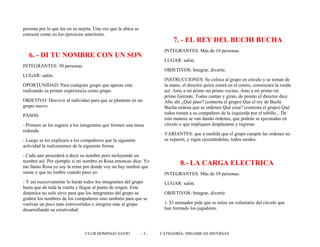persona por lo que lee en su tarjeta. Una vez que la ubica se
conocen como en los ejercicios anteriores.
6. - DI TU NOMBRE CON UN SON
INTEGRANTES: 30 personas.
LUGAR: salón.
OPORTUNIDAD: Para cualquier grupo que apenas esta
realizando su primer experiencia como grupo.
OBJETIVO: Desvivir al individuo para que se plantean en un
grupo nuevo.
PASOS:
- Primero se les sugiere a los integrantes que formen una mesa
redonda.
- Luego se les explicara a los compañeros que la siguiente
actividad la realizaremos de la siguiente forma:
- Cada uno procederá a decir su nombre pero incluyendo un
nombre así: Por ejemplo si mi nombre es Rosa entonces dice: Yo
me llamo Rosa yo soy la reina por donde voy no hay tambor que
suene y que no timbre cuando paso yo.
- Y así sucesivamente lo harán todos los integrantes del grupo
hasta que de toda la vuelta y llegue al punto de origen. Esta
dinámica no solo sirve para que los integrantes del grupo se
graben los nombres de los compañeros sino también para que se
vuelvan un poco más extrovertidos e integren más al grupo
desarrollando su creatividad.
7. - EL REY DEL BUCHI BUCHA
INTEGRANTES: Más de 10 personas.
LUGAR: salón.
OBJETIVOS: Integrar, divertir.
INSTRUCCIONES: Se coloca al grupo en círculo y se toman de
la mano, el director quien estará en el centro, comenzara la ronda
así: Amo a mi primo mi primo vecino, Amo a mi primo mi
primo Germán. Todos cantan y giran, de pronto el director dice:
Alto ahí ¿Qué paso? (contesta el grupo) Que el rey de Buchi
Bucha ordena que se ordenen Qué cosa? (contesta el grupo) Qué
todos tomen a su compañero de la izquierda por el tobillo... De
esta manera se van dando órdenes, que podrán se ejecutadas en
círculo o que impliquen desplazarse y regresar.
VARIANTES: que a medida que el grupo cumpla las ordenes no
se separen, y sigan ejecutándolas, todos unidos.
8.- LA CARGA ELECTRICA
INTEGRANTES: Más de 10 personas.
LUGAR: salón.
OBJETIVOS: Integrar, divertir.
1. El animador pide que se retire un voluntario del círculo que
han formado los jugadores.
CLUB DOMINGO SAVIO - 5 - CATEGORÍA: DINAMICAS DIVERSAS
 