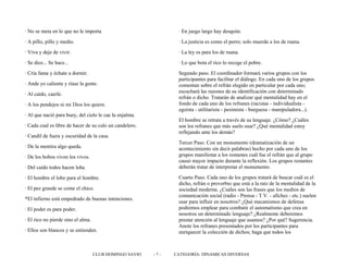 · No se meta en lo que no le importa
· A pillo, pillo y medio.
· Viva y deje de vivir.
· Se dice... Se hace...
· Cría fama y échate a dormir.
· Ande yo caliente y ríase la gente.
· Al caído, caerle.
· A los pendejos ni mi Dios los quiere.
· Al que nació para buey, del cielo le cae la enjalma.
· Cada cual es libre de hacer de su culo un candelero.
· Candil de fuera y oscuridad de la casa.
· De la mentira algo queda.
· De los bobos viven los vivos.
· Del caído todos hacen leña.
· El hombre el lobo para el hombre.
· El pez grande se come el chico.
*El infierno está empedrado de buenas intenciones.
· El poder es para poder.
· El rico no pierde sino el alma.
· Ellos son blancos y se entienden.
· En juego largo hay desquite.
· La justicia es como el perro; solo muerde a los de ruana.
· La ley es para los de ruana.
· Lo que bota el rico lo recoge el pobre.
Segundo paso. El coordinador formará varios grupos con los
participantes para facilitar el diálogo. En cada uno de los grupos
comentan sobre el refrán elegido en particular por cada uno;
escuchará las razones de su identificación con determinado
refrán o dicho. Tratarán de analizar qué mentalidad hay en el
fondo de cada uno de los refranes (racistas - individualista -
egoísta - utilitarista - pesimista - burguesa - manipuladora...).
El hombre se retrata a través de su lenguaje. ¿Cómo? ¿Cuáles
son los refranes que más suelo usar? ¿Qué mentalidad estoy
reflejando ante los demás?
Tercer Paso. Con un monumento (dramatización de un
acontecimiento sin decir palabras) hecho por cada uno de los
grupos manifestar a los restantes cuál fue el refrán que al grupo
causó mayor impacto durante la reflexión. Los grupos restantes
deberán tratar de interpretar el monumento.
Cuarto Paso. Cada uno de los grupos tratará de buscar cuál es el
dicho, refrán o proverbio que está a la raíz de la mentalidad de la
sociedad moderna. ¿Cuáles son las frases que los medios de
comunicación social (radio - Prensa - T.V. - afiches - etc.) suelen
usar para influir en nosotros? ¿Qué mecanismos de defensa
podremos emplear para combatir el automatismo que crea en
nosotros un determinado lenguaje? ¿Realmente deberemos
prestar atención al lenguaje que usamos? ¿Por qué? Sugerencia.
Anote los refranes presentados por los participantes para
enriquecer la colección de dichos; haga que todos los
CLUB DOMINGO SAVIO - 7 - CATEGORÍA: DINAMICAS DIVERSAS
 