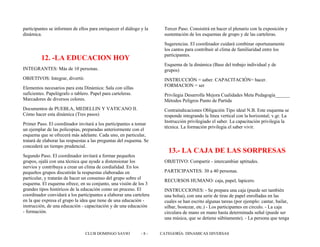 participantes se informen de ellos para enriquecer el diálogo y la
dinámica.
12. -LA EDUCACION HOY
INTEGRANTES: Más de 10 personas.
OBJETIVOS: Integrar, divertir.
Elementos necesarios para esta Dinámica: Sala con sillas
suficientes. Papelógrafo o tablero. Papel para carteleras.
Marcadores de diversos colores.
Documentos de PUEBLA, MEDELLIN Y VATICANO II.
Cómo hacer esta dinámica (Tres pasos)
Primer Paso. El coordinador invitará a los participantes a tomar
un ejemplar de las policopias, preparadas anteriormente con el
esquema que se ofrecerá más adelante. Cada uno, en particular,
tratará de elaborar las respuestas a las preguntas del esquema. Se
concederá un tiempo prudencial.
Segundo Paso. El coordinador invitará a formar pequeños
grupos, ojalá con una técnica que ayude a distensionar los
nervios y contribuya a crear un clima de cordialidad. En los
pequeños grupos discutirán la respuestas elaboradas en
particular, y tratarán de hacer un consenso del grupo sobre el
esquema. El esquema ofrece, en su conjunto, una visión de los 3
grandes tipos históricos de la educación como un proceso. El
coordinador convidará a los participantes a elaborar una cartelera
en la que expresa el grupo la idea que tiene de una educación -
instrucción, de una educación - capacitación y de una educación
- formación.
Tercer Paso. Consistirá en hacer el plenario con la exposición y
sustentación de los esquemas de grupo y de las carteleras.
Sugerencias. El coordinador cuidará combinar oportunamente
los cantos para contribuir al clima de familiaridad entre los
participantes.
Esquema de la dinámica (Base del trabajo individual y de
grupos)
INSTRUCCIÓN = saber. CAPACITACIÓN= hacer.
FORMACION = ser
Privilegia Desarrolla Mejora Cualidades Meta Pedagogía______
Métodos Peligros Punto de Partida
Contraindicaciones Obligación Tipo ideal N.B. Este esquema se
responde integrando la línea vertical con la horizontal; v.gr. La
Instrucción privilegiado el saber. La capacitación privilegia la
técnica. La formación privilegia el saber vivir.
13.- LA CAJA DE LAS SORPRESAS
OBJETIVO: Compartir - intercambiar aptitudes.
PARTICIPANTES: 30 a 40 personas.
RECURSOS HUMANO: caja, papel, lapicero.
INSTRUCCIONES: - Se prepara una caja (puede ser también
una bolsa), con una serie de tiras de papel enrolladas en las
cuales se han escrito algunas tareas (por ejemplo: cantar, bailar,
silbar, bostezar, etc.) - Los participantes en circulo. - La caja
circulara de mano en mano hasta determinada señal (puede ser
una música, que se detiene súbitamente). - La persona que tenga
CLUB DOMINGO SAVIO - 8 - CATEGORÍA: DINAMICAS DIVERSAS
 