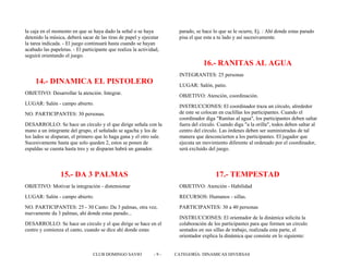 la caja en el momento en que se haya dado la señal o se haya
detenido la música, deberá sacar de las tiras de papel y ejecutar
la tarea indicada. - El juego continuará hasta cuando se hayan
acabado las papeletas. - El participante que realiza la actividad,
seguirá orientando el juego.
14.- DINAMICA EL PISTOLERO
OBJETIVO: Desarrollar la atención. Integrar.
LUGAR: Salón - campo abierto.
NO. PARTICIPANTES: 30 personas.
DESARROLLO: Se hace un círculo y el que dirige señala con la
mano a un integrante del grupo, el señalado se agacha y los de
los lados se disparan, el primero que lo haga gana y el otro sale.
Sucesivamente hasta que solo queden 2, estos se ponen de
espaldas se cuenta hasta tres y se disparan habrá un ganador.
15.- DA 3 PALMAS
OBJETIVO: Motivar la integración - distensionar
LUGAR: Salón - campo abierto.
NO. PARTICIPANTES: 25 - 30 Canto: Da 3 palmas, otra vez,
nuevamente da 3 palmas, ahí donde estas parado...
DESARROLLO: Se hace un circulo y el que dirige se hace en el
centro y comienza el canto, cuando se dice ahí donde estas
parado, se hace lo que se le ocurre, Ej. : Ahí donde estas parado
pisa el que esta a tu lado y así sucesivamente.
16.- RANITAS AL AGUA
INTEGRANTES: 25 personas
LUGAR: Salón, patio.
OBJETIVO: Atención, coordinación.
INSTRUCCIONES: El coordinador traza un círculo, alrededor
de este se colocan en cuclillas los participantes. Cuando el
coordinador diga "Ranitas al agua", los participantes deben saltar
fuera del círculo. Cuando diga "a la orilla", todos deben saltar al
centro del círculo. Las órdenes deben ser suministradas de tal
manera que desconcierten a los participantes. El jugador que
ejecuta un movimiento diferente al ordenado por el coordinador,
será excluido del juego.
17.- TEMPESTAD
OBJETIVO: Atención - Habilidad
RECURSOS: Humanos - sillas.
PARTICIPANTES: 30 a 40 personas
INSTRUCCIONES: El orientador de la dinámica solicita la
colaboración de los participantes para que formen un circulo
sentados en sus sillas de trabajo, realizada esta parte, el
orientador explica la dinámica que consiste en lo siguiente:
CLUB DOMINGO SAVIO - 9 - CATEGORÍA: DINAMICAS DIVERSAS
 