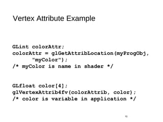 Vertex Attribute Example
10
GLint colorAttr;
colorAttr = glGetAttribLocation(myProgObj,
"myColor");
/* myColor is name in shader */
GLfloat color[4];
glVertexAttrib4fv(colorAttrib, color);
/* color is variable in application */
 