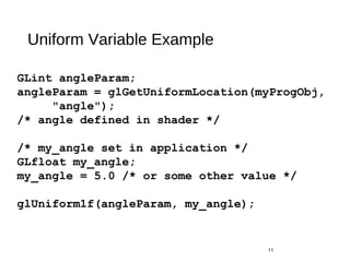 Uniform Variable Example
11
GLint angleParam;
angleParam = glGetUniformLocation(myProgObj,
"angle");
/* angle defined in shader */
/* my_angle set in application */
GLfloat my_angle;
my_angle = 5.0 /* or some other value */
glUniform1f(angleParam, my_angle);
 