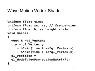 Wave Motion Vertex Shader
•
13
uniform float time;
uniform float xs, zs, // frequencies
uniform float h; // height scale
void main()
{
vec4 t =gl_Vertex;
t.y = gl_Vertex.y
+ h*sin(time + xs*gl_Vertex.x)
+ h*sin(time + zs*gl_Vertex.z);
gl_Position =
gl_ModelViewProjectionMatrix*t;
}
 