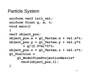 Particle System
14
uniform vec3 init_vel;
uniform float g, m, t;
void main()
{
vec3 object_pos;
object_pos.x = gl_Vertex.x + vel.x*t;
object_pos.y = gl_Vertex.y + vel.y*t
+ g/(2.0*m)*t*t;
object_pos.z = gl_Vertex.z + vel.z*t;
gl_Position =
gl_ModelViewProjectionMatrix*
vec4(object_pos,1);
}
 
