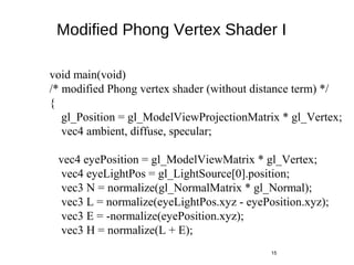 Modified Phong Vertex Shader I
15
void main(void)
/* modified Phong vertex shader (without distance term) */
{
gl_Position = gl_ModelViewProjectionMatrix * gl_Vertex;
vec4 ambient, diffuse, specular;
vec4 eyePosition = gl_ModelViewMatrix * gl_Vertex;
vec4 eyeLightPos = gl_LightSource[0].position;
vec3 N = normalize(gl_NormalMatrix * gl_Normal);
vec3 L = normalize(eyeLightPos.xyz - eyePosition.xyz);
vec3 E = -normalize(eyePosition.xyz);
vec3 H = normalize(L + E);
 