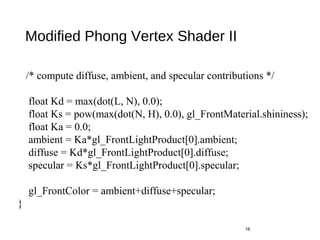 Modified Phong Vertex Shader II
16
/* compute diffuse, ambient, and specular contributions */
float Kd = max(dot(L, N), 0.0);
float Ks = pow(max(dot(N, H), 0.0), gl_FrontMaterial.shininess);
float Ka = 0.0;
ambient = Ka*gl_FrontLightProduct[0].ambient;
diffuse = Kd*gl_FrontLightProduct[0].diffuse;
specular = Ks*gl_FrontLightProduct[0].specular;
gl_FrontColor = ambient+diffuse+specular;
}
 