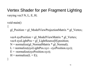 Vertex Shader for per Fragment Lighting
18
varying vec3 N, L, E, H;
void main()
{
gl_Position = gl_ModelViewProjectionMatrix * gl_Vertex;
vec4 eyePosition = gl_ModelViewMatrix * gl_Vertex;
vec4 eyeLightPos = gl_LightSource[0].position;
N = normalize(gl_NormalMatrix * gl_Normal);
L = normalize(eyeLightPos.xyz - eyePosition.xyz);
E = -normalize(eyePosition.xyz);
H = normalize(L + E);
}
 